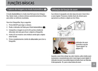1919
Captura de imagens no modo Automático
O modo Automático é o modo mais fácil para tirar fotogra-
para obter os melhores resultados.
1. Prima ON/OFF para ligar a câmera.
2. Mude o Indicador de Modo para Modo Automático .
3. Componha a imagem no ecrã LCD e prima o botão do
obturador até meio para focar o objecto a fotografar.
4. A tela LCD vai mostrar uma moldura verde após o objeto
estar focado.
5. Prima completamente o botão do obturador para tirar a
Utilização da função de zoom
FUNÇÕES BÁSICAS
Sua câmera é equipada com dois tipos de zoom: Zoom ótico
e zoom digital. Pressione o botão Zoom da câmera para
aproximar ou afastar o objeto ao tirar fotos.
Zoom Wheel
Indicador de zoom
(consulte a secção
“Zoom digital” na
página 51).
Quandoozoomóticoatingirseuvalormáximo,solteobotãozoom
epressione-onovamenteparaeleirmaislongenozoomdigital.O
indicadordezooméescondidodepoisdobotãoZoomserliberado.
Atelaapresenta paraoatualstatusdozoom.
 