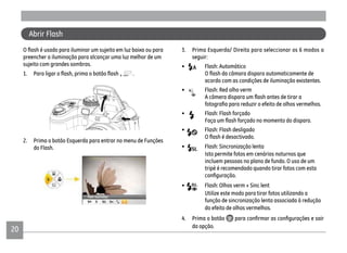 20
3. Prima Esquerda/ Direita para seleccionar os 6 modos a
seguir:
• Flash: Automático
acordo com as condições de iluminação existentes.
• Flash: Red olho verm
• Flash: Flash forçado
• Flash: Flash desligado
• Flash: Sincronização lenta
Isto permite fotos em cenários noturnos que
incluem pessoas no plano de fundo. O uso de um
tripé é recomendado quando tirar fotos com esta
• Flash: Olhos verm + Sinc lent
Utilize este modo para tirar fotos utilizando a
função de sincronização lenta associada à redução
do efeito de olhos vermelhos.
4. Prima o botão
da opção.
Abrir Flash
preencher a iluminação para alcançar uma luz melhor de um
sujeito com grandes sombras.
.
2. Prima o botão Esquerda para entrar no menu de Funções
do Flash.
 