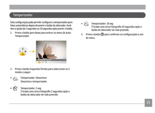 21
fotos automáticas depois de premir o botão do obturador. Você
tem a opção de 2 segundos ou 10 segundos após premir o botão.
1. Prima o botão para Baixo para entrar no menu do Auto-
Temporizador.
2. Prima o botão Esquerda/ Direita para seleccionar os 3
modos a seguir:
• Temporizador: Desactivar
Desactiva o temporizador.
• Temporizador: 2 seg
botão do obturador ter sido premido.
• Temporizador: 10 seg
botão do obturador ter sido premido.
3. Prima o botão
do menu.
Temporizador
 
