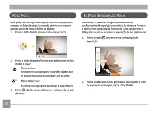 2222
Modo Macro
Você pode usar a função macro para tirar fotos de pequenos
objectos ou fotos de perto. Este modo permite usar o zoom
quando você está mais próximo ao objecto.
1. Prima o botão Direita para entrar no menu Macro.
2. Prima o botão Esquerda/ Direita para seleccionar os dois
modos a seguir:
• Macro: Activar
Seleccione esta opção para fotografar objetos que
se encontrem a uma distância de 5 cm da lente.
• Macro: Desactivar
Escolha esta opção para desactivar o modo Macro.
3. Prima
do menu.
EV (Valor de Exposição) Value
O controle EV permite o fotógrafo sobrescrever as
o controle em condições de iluminação ruins. Isto permite o
fotógrafo clarear ou escurecer a exposição de sua preferência.
1. Prima o botão
exposição.
2. Prima o botão para Cima/ para Baixo para ajustar o valor
de exposição da imagem, de EV -2.0 a EV+2.0.
 