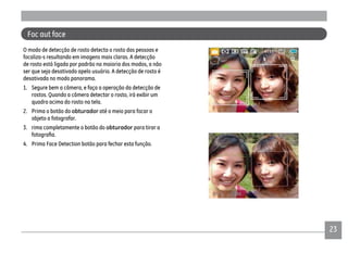 2323
O modo de detecção de rosto detecta o rosto das pessoas e
focaliza-s resultando em imagens mais claras. A detecção
de rosto está ligada por padrão na maioria dos modos, a não
ser que seja desativado apelo usuário. A detecção de rosto é
desativada no modo panorama.
1. Segure bem a câmera, e faça a operação da detecção de
rostos. Quando a câmera detectar o rosto, irá exibir um
quadro acima do rosto na tela.
2. Prima o botão do obturador até o meio para focar o
objeto a fotografar.
3. rima completamente o botão do obturador para tirar a
4. Prima Face Detection botão para fechar esta função.
Foc aut face
 