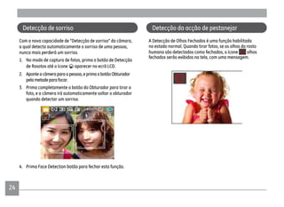 2424
Com a nova capacidade de "Detecção de sorriso" da câmara,
a qual detecta automaticamente o sorriso de uma pessoa,
nunca mais perderá um sorriso.
1. No modo de captura de fotos, prima o botão de Detecção
de Rosotos até o ícone aparecer no ecrã LCD.
2. Aponteacâmeraparaapessoa,eprimaobotãoObturador
pelametadeparafocar.
3. Prima completamente o botão do Obturador para tirar a
foto, e a câmera irá automaticamente soltar o obturador
quando detectar um sorriso.
4. Prima Face Detection botão para fechar esta função.
Detecção de sorriso
A Detecção de Olhos Fechados é uma função habilitada
no estado normal. Quando tirar fotos, se os olhos do rosto
humano são detectados como fechados, o ícone olhos
fechados serão exibidos na tela, com uma mensagem.
Detecção da acção de pestanejar
 