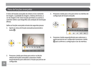 26
Menu de funções avançadas
O menu de funções avançadas da câmera inclui o tamanho
da imagem, a qualidade da imagem, o balanço de branco, a
cor da imagem e ISO. Estas funções permitem os usuários a
difíceis.
1. Aperte os menus de função avançada pressionando o
botão .
2. Pressione o botão para baixo para entrar na tela de
seleção de funções avançadas e pressione o botão
esquerdo/direito para selecionar a função que precisa ser
3. Pressione o botão para cima para entrar na interface de
4. Pressione o botão esquerdo/direito para selecionar a
 