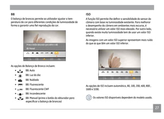 2727
BB
O balanço de brancos permite ao utilizador ajustar a tem-
peratura da cor para diferentes condições de luminosidade de
As opções de Balanço de Branco incluem:
• BB: Auto
• BB: Luz do dia
• BB: Nublado
• BB: Fluorescente
• BB: Fluorescente CWF
• BB: Incandescente
• BB: Manual (prima o botão do obturador para
ISO
câmara com base na luminosidade existente. Para melhorar
o desempenho da câmera em ambientes mais escuros, é
necessário utilizar um valor ISO mais elevado. Por outro lado,
quando existe muita luminosidade tem de usar um valor ISO
inferior.
As imagens com um valor ISO superior apresentam mais ruído
do que as que têm um valor ISO inferior.
As opções de ISO incluem automático, 80, 100, 200, 400, 800 ,
1600 e 3200.
Os valores ISO disponíveis dependem do modelo usado.
 