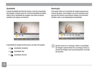 28
Qualidade
A opção Qualidade permite-lhe ajustar a taxa de compressão
das imagens. Quanto maior for o nível de qualidade escolhido
melhor será a qualidade das imagens mas estas ocuparão
também mais espaço na memória.
A qualidade de imagem da foto possui, ao todo, três opções:
• :Qualidade: Excelente
• :Qualidade: Boa
• :Qualidade: Normal
Resolução
Esta opção refere-se à resolução da imagem expressa por
número de píxeis. Uma imagem com uma resolução maior
permite-lhe imprimir essa mesma imagem num tamanho
também maior e sem degradação da qualidade.
Quanto maior for a resolução, melhor é a qualidade
da imagem. Quanto menor for a resolução, maior é o
número de imagens que é possível guardar no cartão
de memória.
 