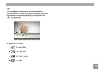 29
Cor
Esta opção permite-lhe adicionar directamente efeitos
artísticos às fotos aquando da captura das mesmas. É possível
experimentar usar diferentes tons de cor para conferir um
outro aspecto às fotos.
As opções de cor incluem:
• Cor: Automática
• Cor: Cores vivas
• Cor: Preto e branco
• Cor: Sépia
 