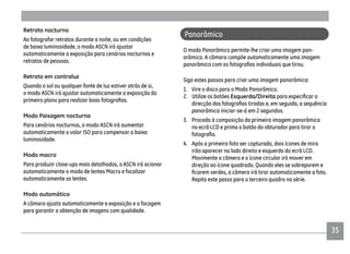 3535
Retrato nocturno
Ao fotografar retratos durante a noite, ou em condições
de baixa luminosidade, o modo ASCN irá ajustar
automaticamente a exposição para cenários nocturnos e
retratos de pessoas.
Retrato em contraluz
Quando o sol ou qualquer fonte de luz estiver atrás de si,
o modo ASCN irá ajustar automaticamente a exposição do
Modo Paisagem nocturna
Para cenários nocturnos, o modo ASCN irá aumentar
automaticamente o valor ISO para compensar a baixa
luminosidade.
Modo macro
Para produzir close-ups mais detalhados, o ASCN irá acionar
automaticamente o modo de lentes Macro e focalizar
automaticamente as lentes.
Modo automático
A câmara ajusta automaticamente a exposição e a focagem
para garantir a obtenção de imagens com qualidade.
Panorâmico
O modo Panorâmico permite-lhe criar uma imagem pan-
orâmica. A câmara compõe automaticamente uma imagem
Siga estes passos para criar uma imagem panorâmica:
1. Vire o disco para o Modo Panorâmico.
2. Utilize os botões Esquerda/Direita
panorâmica iniciar-se-á em 2 segundos.
3. Proceda à composição da primeira imagem panorâmica
no ecrã LCD e prima o botão do obturador para tirar a
4. Após a primeira foto ser capturada, dois ícones de mira
irão aparecer no lado direito e esquerdo do ecrã LCD.
Movimente a câmera e o ícone circular irá mover em
direção ao ícone quadrado. Quando eles se sobreporem e
Repita este passo para o terceiro quadro na série.
 