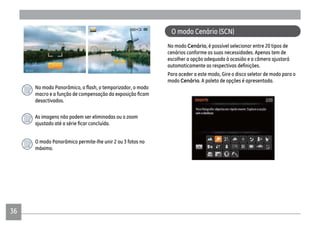 36
desactivados.
As imagens não podem ser eliminadas ou o zoom
O modo Panorâmico permite-lhe unir 2 ou 3 fotos no
máximo.
No modo Cenário, é possível selecionar entre 20 tipos de
cenários conforme as suas necessidades. Apenas tem de
escolher a opção adequada à ocasião e a câmera ajustará
Para aceder a este modo, Gire o disco seletor de modo para o
modo Cenário. A paleta de opções é apresentada.
O modo Cenário (SCN)
 
