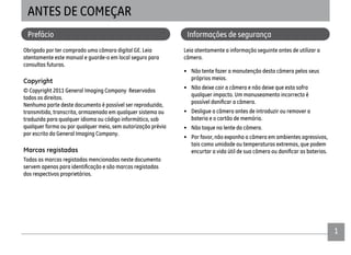 1
ANTES DE COMEÇAR
Prefácio
Obrigado por ter comprado uma câmara digital GE. Leia
atentamente este manual e guarde-o em local seguro para
consultas futuras.
Copyright
© Copyright 2011 General Imaging Company Reservados
todos os direitos.
Nenhuma parte deste documento é possível ser reproduzida,
transmitida, transcrita, armazenada em qualquer sistema ou
traduzida para qualquer idioma ou código informático, sob
qualquer forma ou por qualquer meio, sem autorização prévia
por escrito da General Imaging Company.
Marcas registadas
Todas as marcas registadas mencionadas neste documento
dos respectivos proprietários.
Informações de segurança
Leia atentamente a informação seguinte antes de utilizar a
câmera.
• Não tente fazer a manutenção desta câmera pelos seus
próprios meios.
• Não deixe cair a câmera e não deixe que esta sofra
qualquer impacto. Um manuseamento incorrecto é
• Desligue a câmera antes de introduzir ou remover a
bateria e o cartão de memória.
• Não toque na lente da câmera.
• Por favor, não exponha a câmera em ambientes agressivos,
tais como umidade ou temperaturas extremas, que podem
 