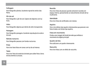 3838
Folhagem
Para fotografar plantas. Excelente reprod do verde e das
Pôr-do-sol
Para fotografar o pôr-do-sol. Captura de objectos com luz
forte.
Vidro
Para fotografar objectos por detrás de vidro transparente.
Paisagem
Para fotografar paisagens. Excelente reprodução do verde e
do azul.
Retrato nocturno
Para fotografar pessoas com fundos nocturnos.
Praia
Para tirar boas fotos em cenas com luz do sol intensa.
Texto
Para tirar fotos de materiais de texto para obter fotos claras
de documentos ou lousas.
Reunião
Para tirar fotos de pessoas quando estiverem reunidas em
espaço interno, apresentando-se naturalmente através de luz
Identidade
Aquário
Para criar efeitos tipo aquário interessantes que parecem com
fotos tiradas com lentes tipo aquário.
Fotos em movimento
Produz uma imagem de fundo borrada que enfatiza o
movimento do objeto principal.
Quadro da foto
Para adicionar um quadro interessante.
Rascunho
Para tirar fotos com um efeito de rascunho.
 