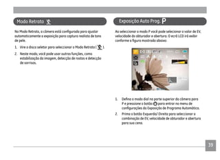 39
Ao seleccionar o modo P você pode selecionar o valor de EV,
velocidade do obturador e abertura. O ecrã LCD irá exibir
P e pressione o botão para entrar no menu de
2. Prima o botão Esquerda/ Direita para seleccionar a
combinação de EV, velocidade de obturador e abertura
para sua cena.
Exposição Auto Prog. P
automaticamente a exposição para captura realista de tons
de pele.
1. Vire o disco seletor para seleccionar o Modo Retrato ( ).
2. Neste modo, você pode usar outras funções, como
estabilização da imagem, detecção de rostos e detecção
de sorrisos.
Modo Retrato
 