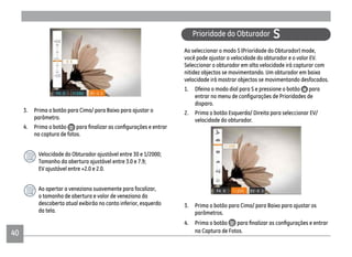 4040
Prioridade do Obturador S
Ao seleccionar o modo S (Prioridade do Obturador) mode,
você pode ajustar a velocidade do obturador e o valor EV.
Seleccionar o obturador em alta velocidade irá capturar com
nitidez objectos se movimentando. Um obturador em baixa
velocidade irá mostrar objectos se movimentando desfocados.
1. Dfeina o modo dial para S e pressione o botão para
disparo.
2. Prima o botão Esquerda/ Direita para seleccionar EV/
velocidade do obturador.
3. Prima o botão para Cima/ para Baixo para ajustar os
parâmetros.
4. Prima o botão
na Captura de Fotos.
3. Prima o botão para Cima/ para Baixo para ajustar o
parâmetro.
4. Prima o botão
na captura de fotos.
Velocidade do Obturador ajustável entre 30 e 1/2000;
Tamanho da abertura ajustável entre 3.0 e 7.9;
EV ajustável entre +2.0 e 2.0.
Ao apertar a veneziana suavemente para focalizar,
o tamanho de abertura e valor de veneziana da
descoberta atual exibirão no canto inferior, esquerdo
da tela.
 