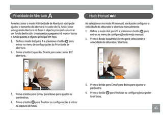 4141
Prioridade de Abertura A
Ao seleccionar o modo A (Prioridade de Abertura) você pode
ajustar o tamanho da abertura e o valor de EV. Seleccionar
uma grande abertura irá focar o objecto principal e mostrar
um fundo desfocado. Uma abertura pequena irá manter tanto
o fundo quanto o objecto principal em foco.
para
abertura.
2. Prima o botão Esquerda/ Direita para seleccionar EV/
abertura.
3. Prima o botão para Cima/ para Baixo para ajustar os
parâmetros.
4. Prima o botão
na captura de fotos.
Modo Manual
velocidade do obturador e abertura manualmente.
para
2. Prima o botão Esquerda/ Direita para seleccionar a
velocidade do obturador/ abertura.
3. Prima o botão para Cima/ para Baixo para ajustar o
parânetro.
4. Prima o botão
tirar fotos.
 