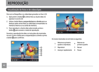 4242
Visualização de fotos e de videoclipes
REPRODUÇÃO
1. Após premir o botão a última foto ou clip de vídeo irá
aparecer no ecrã LCD.
2. Utilize o botão Para a esquerda/para a direita para se
deslocar pelas várias fotos ou videoclipes armazenados na
memória interna ou no cartão de memória.
3. Para reproduzir o clip de vídeo seleccionado, prima o
botão para acessar o modo de reprodução.
Durante a reprodução de vídeo, as instruções são mostradas
no ecrã. Prima o botão para a esquerda/para a direita e prima
o botão
1
2
3
4
5
6
Os ícones mostrados no ecrã são os seguintes.
1
Retorne ao primeiro
quadro e reproduza.
4
Retorne ao
primeiro quadro
2 Reproduzir 5 Recuar
3 Avançar rapidamente 6 Pausa
 