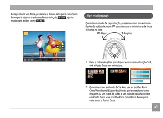 4343
Ver miniaturas
Quando em modo de reprodução, pressione uma das extremi-
dades do botão de zoom para mostrar a miniatura de fotos
e vídeos na tela.
T AmpliarW Alejar
1. Usar o botão Ampliar para trocar entre a visualização 3x3,
4x4 e Pasta Data em miniatura.
2. Quando estiver exibindo 3x3 e 4x4, use os botões Para
Cima/Para Baixo/Esquerdo/Direito para selecionar uma
imagem ou um clipe de vídeo a ser exibido; quando exibir
em Pasta Data, use o botão Para Cima/Para Baixo para
selecionar a Pasta Data.
baixo para ajustar o volume de reprodução ; ajuste
mudo para exibir como .
 
