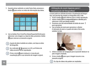 4444
Utilização do zoom (apenas para )
O zoom pode ser utilizado durante a visualização de fotogra-
(2~8)X.
1. Prima o botão para alternar para o modo reprodução.
2. Utilize o botão para a esquerda/para a direita para
selecionar a foto que deseja ampliar.
3. Pressione uma das extremidades do botão de zoom
para aproximar.
4. Use os botões de zoom para aproximar e afastar.
A indicação do zoom e o quadro de toda a foto serão
exibidos na tela.
5. Utilize os botões de navegação para é possívelr deslocar-se
pela imagem ampliada.
6. Prima o botão para que a imagem assuma o seu
tamanho original.
Os clips de vídeos não podem ser ampliados.
3. Quando estiver exibindo no modo Pasta Data, pressione o
botão para entrar no índice de informações das datas.
4. Use os botões Para Cima/Para Baixo/Esquerdo/Direito para
selecionar uma imagem ou clipe de vídeo, pressione o botão
para retornar ao tamanho original.
A pasta de data é exibida em ordem, com base na data
Se o indicador
vídeo encontra-se em reprodução.
Prima a tecla para restaurar o ícone de pré-
visualização para o seu tamanho de imagem original.
 