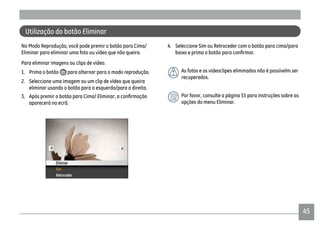 4545
Utilização do botão Eliminar
No Modo Reprodução, você pode premir o botão para Cima/
Eliminar para eliminar uma foto ou vídeo que não queira.
Para eliminar imagens ou clips de vídeo.
1. Prima o botão para alternar para o modo reprodução.
2. Seleccione uma imagem ou um clip de vídeo que queira
eliminar usando o botão para a esquerda/para a direita.
aparecerá no ecrã.
4. Seleccione Sim ou Retroceder com o botão para cima/para
As fotos e os videoclipes eliminados não é possívelm ser
recuperados.
Por favor, consulte a página 55 para instruções sobre as
opções do menu Eliminar.
 