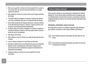 2
• Não use ou guarde a câmera em locais poeirentos, sujos ou
-
nentes da câmera.
• Não exponha a lente à luz solar directa por longos períodos
de tempo.
caso não a pretenda usar por um longo período de tempo.
• Não utilize produtos de limpeza abrasivos, à base de álcool
ou de diluente para limpar a câmera. Limpe a câmera com
um pano macio ligeiramente humedecido.
• Se entrar água na camera, desligue-a e remova a bateria e
cartão de memória. Deixe-a secar por pelo menos 24 horas
antes de usá-la novamente.
• Não toque nas lentes.
• Não coloque a alça da câmera ao redor do pescoço de uma
criança.
• Leve a câmera sempre em uma bolsa acolchoada.
• Quando se deslocar de um ambiente frio para um ambiente
quente, evite a condensação colocando a máquina em
uma área mais fria e deixando-a aquecer lentamente em
temperatura ambiente.
• Coloque sempre a câmera em uma superfície livre de
vibrações.
Acerca deste manual
Este manual contém as instruções para utilização da câmera
digital GE. Foram feitos todos os esforços para assegurar que
o conteúdo deste manual está correcto, no entanto a General
Imaging Company reserva-se o direito de fazer alterações sem
aviso prévio.
Símbolos utilizados neste manual
Ao longo deste manual, os símbolos seguintes são utilizados
para ajudar a localizar a informação rápida e facilmente.
Este símbolo assinala informação útil que deve ter em
conta.
Este símbolo assinala precauções que deve ter durante
a utilização da câmera.
 