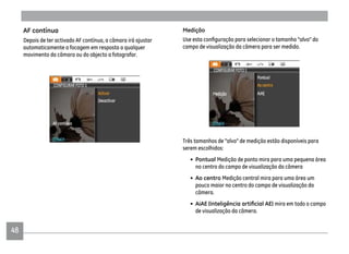 48
Medição
campo de visualização da câmera para ser medido.
Três tamanhos de "alvo" de medição estão disponíveis para
serem escolhidos:
• Pontual Medição de ponto mira para uma pequena área
no centro do campo de visualização da câmera
• Ao centro Medição central mira para uma área um
pouco maior no centro do campo de visualização da
câmera.
• AiAE mira em todo o campo
de visualização da câmera.
AF contínua
Depois de ter activado AF contínua, a câmara irá ajustar
automaticamente a focagem em resposta a qualquer
movimento da câmara ou do objecto a fotografar.
 
