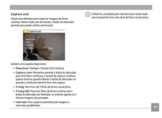 49
para é possívelr tirar uma série de fotos consecutivas.
Captura cont
contínua. Neste modo, tem de manter o botão do obturador
premido para poder utilizar esta função.
Existem cinco opções disponíveis:
• Desactivar: Desligar a função Foto Contínua.
• Captura cont: Mantenha premido o botão do obturador
para tirar fotos contínuas, a função de captura contínua
apenas termina quando libertar o botão do obturador ou
• 3 imag: Para tirar até 3 fotos de forma consecutiva.
• : Para tirar fotos de forma contínua até o
botão do obturador ser libertado, no entanto apenas as 3
últimas imagens são gravadas.
• Intervalo: Para captura automática de imagens a
 