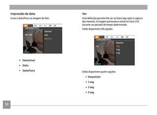 50
Ver
das mesmas. A imagem permanece visível no Visor LCD
durante um período de tempo determinado.
Estão disponíveis três opções:
Estão disponíveis quatro opções:
• Desactivar
• 1 seg
• 2 seg
• 3 seg
Impressão de data
Inclui a data/hora na imagem da foto.
• Desactivar
• Data
• Data/hora
 