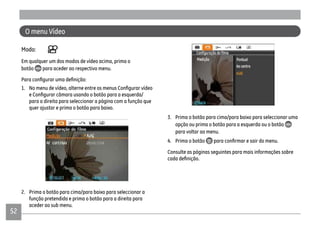 52
O menu Vídeo
Modo:
Em qualquer um dos modos de vídeo acima, prima o
botão para aceder ao respectivo menu.
para a direita para seleccionar a página com a função que
quer ajustar e prima o botão para baixo.
2. Prima o botão para cima/para baixo para seleccionar a
função pretendida e prima o botão para a direita para
aceder ao sub menu.
3. Prima o botão para cima/para baixo para seleccionar uma
opção ou prima o botão para a esquerda ou o botão
para voltar ao menu.
4. Prima o botão
Consulte as páginas seguintes para mais informações sobre
 