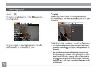 54
O menu Reproduzir
Modo:
No modo de reprodução, prima o botão para acessar o
menu Reproduzir.
Por favor, consulte as seguintes secções para instruções
detalhadas sobre as várias opções de menu.
Proteger
Para evitar que fotos ou clips de vídeo sejam eliminados
Para proteger/retirar a protecção a uma foto ou clip de vídeo:
1. Use o botão seta para cima/para baixo para selecionar a
proteção, pressione ou o botão direito para entrar no
submenu.
2. Use o botão para cima/para baixo para selecionar uma
única imagem para bloquear a foto selecionada ou vídeo;
ou selecione Todos para proteger todas as fotos e vídeos
armazenados na memória/cartão embutido. Pressione o
botão
de foto/vídeo.
 