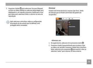 5555
3. Pressione o botão para selecionar Sim para bloquear
as fotos ou vídeos exibidos ou selecione desproteger para
desbloquear e, em seguida, pressione o botão para cima/
para baixo para selecionar Voltar e retornar ao menu de
reprodução.
protegido serão canceladas.
Eliminar
Existem três formas de excluir arquivos: (por favor, tenha
recuperado.)
•Eliminar um:
1. Na opção Excluir, selecione Um e pressione a tecla .
2. Pressione o botão Esquerdo/Direito para localizar a foto
ou vídeo a ser excluído. Pressione o botão Para cima/Para
baixo, selecione sim e pressione para excluir o item ou
selecione "voltar" para retornar ao menu anterior.
 