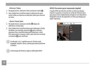 56
•Eliminar Todos:
1. Na opção Excluir, selecione Tudo e pressione a tecla .
2. Use o botão Para cima/Para baixo e selecione Sim para
excluir todos os arquivos ou selecione voltar para retornar
ao menu.
•Excluir Pasta Data:
1. Na opção Excluir, pressione o botão depois de
selecionar a Pasta Data.
2. Use o botão Para cima/Para baixo para selecionar a Pasta
de dados a ser excluída, pressione
pressione Para cima/Para baixo para selecionar o item
(Sim: para excluir o arquivo, voltar: para retornar ao menu)
e pressione
O indicador “
protegido. Deverá r etirar a protecção antes de eliminar
A opção DPOF permite-lhe escolher as fotos que deseja
imprimir e guarda as mesmas no cartão de memória para
que possa muito simplesmente entregá-lo num laboratório
sejam impressas.
 