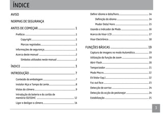 33
AVISO
NORMAS DE SEGURANÇA
ANTES DE COMEÇAR ................................................... 1
Prefácio ........................................................................................1
Copyright.............................................................................1
Marcas registadas.............................................................1
Informações de segurança.......................................................1
Acerca deste manual ................................................................2
Símbolos utilizados neste manual.................................2
ÍNDICE ........................................................................... 3
INTRODUÇÃO ............................................................... 7
Conteúdo da embalagem.........................................................7
Instalar Alça e Tampa da Lente...............................................8
Vistas da câmera........................................................................9
Introdução da bateria e do cartão de
memória SD/SDHC ................................................................. 12
Ligar e desligar a câmera...................................................... 14
idioma e data/hora.................................................... 14
....................................................... 14
Mudar Data/ Hora .......................................................... 15
Usando o Indicador de Modo................................................ 16
Acerca do Visor LCD................................................................ 17
Visor Electrônico...................................................................... 18
FUNÇÕES BÁSICAS ....................................................19
Captura de imagens no modo Automático........................19
Utilização da função de zoom .............................................. 19
Abrir Flash................................................................................. 20
Temporizador........................................................................... 21
Modo Macro.............................................................................. 22
EV (Valor Exp.)........................................................................... 22
Foc aut face .............................................................................. 23
Detecção de sorriso................................................................ 24
Detecção da acção de pestanejar....................................... 24
Estabilização ............................................................................ 25
ÍNDICE
 