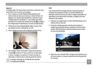 57
Aparar
novas fotos. Para recortar uma imagem:
1. Com a câmera no modo Playback (Reprodução), pres-
sione o botão do menu para acessar o menu de fotos. Em
seguida, use o botão esquerdo/direito e selecione a guia
selecione Trim e pressione o botão de função na página
2. Utilizando as teclas Esquerda/Di reita, ocalize a foto
que deseja recortar e apresentar no LCD.
3. Use os botões de zoom e de navegação quando entrar.
4. Será exibido "Salvar alterações?" depois de pressionar
o botão
e salvar a imagem, ou selecione "X" para cancelar as
alterações e retornar para a tela do ajuste de sistema.
A imagem não pode ser cortada de novo quando
é cortada para 640x480.
HDR
Com função do HDR, homogeneizando a exposição pode ser
destaque e partes mais escuras sobre a imagem que podem ser
queimadas ou em tela de alto contraste, a imagem será mais
método anterior descrito.
2. Pressione o botão esquerda e direita para encontrar a
realizar HDR otimização ou selecione Retornar para voltar
ao menu de reprodução.
3. Depois de usar a função HDR, a imagem será salvada como
um novo arquivo, e o arquivo original ainda está guardado
na memória.
 