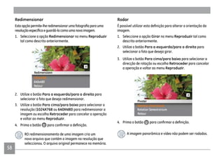 5858
Redimensionar
1. Seleccione a opção Redimensionar no menu Reproduzir
tal como descrito anteriormente.
2. Utilize o botão Para a esquerda/para a direita para
selecionar a foto que deseja redimensionar.
3. Utilize o botão Para cima/para baixo para selecionar a
resolução (1024X768 ou 640X480) para redimensionar a
imagem ou escolha Retroceder para cancelar a operação
e voltar ao menu Reproduzir.
4. Prima o botão
RO redimensionamento de uma imagem cria um
novo arquivo que contém a imagem na resolução que
seleccionou. O arquivo original permanece na memória.
Rodar
imagem.
1. Seleccione a opção Girar no menu Reproduzir tal como
descrito anteriormente.
2. Utilize o botão Para a esquerda/para a direita para
selecionar a foto que deseja girar.
3. Utilize o botão Para cima/para baixo para selecionar a
direcção de rotação ou escolha Retroceder para cancelar
a operação e voltar ao menu Reproduzir.
4. Prima o botão
A imagem panorâmica e vídeo não podem ser rodados.
 