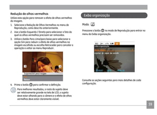 59
Redução de olhos vermelhos
Utilize esta opção para remover o efeito de olhos vermelhos
da imagem.
1. Selecione a Redução de Olhos Vermelhos no menu de
Reprodução, como descrito anteriormente.
2. Use o botão Esquerdo / Direito para selecionar a foto da
qual os olhos vermelhos precisam ser removidos.
3. Utilize o botão Para cima/para baixo para selecionar a
opção Sim para reduzir o efeito de olhos vermelhos na
imagem escolhida ou escolha Retroceder para cancelar a
operação e voltar ao menu Reproduzir.
4. Prima o botão
Para melhores resultados, o rosto do sujeito deve
ser relativamente grande na tela de LCD, o sujeito
deve estar olhando para a câmera e o efeito de olhos
vermelhos deve estar claramente visível.
Exiba organização
Modo:
Pressione o botão no modo de Reprodução para entrar no
menu do Exiba organização.
Consulte as seções seguintes para mais detalhes de cada
 