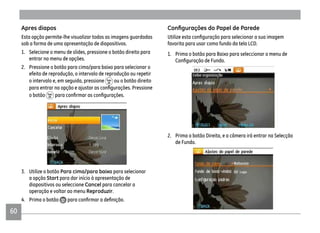 60
Apres diapos
Esta opção permite-lhe visualizar todas as imagens guardadas
sob a forma de uma apresentação de diapositivos.
1. Selecione o menu de slides, pressione o botão direito para
entrar no menu de opções.
2. Pressione o botão para cima/para baixo para selecionar o
efeito de reprodução, o intervalo de reprodução ou repetir
o intervalo e, em seguida, pressione ou o botão direito
o botão
3. Utilize o botão Para cima/para baixo para selecionar
a opção Start para dar início à apresentação de
diapositivos ou seleccione Cancel para cancelar a
operação e voltar ao menu Reproduzir.
4. Prima o botão
favorita para usar como fundo da tela LCD.
1. Prima o botão para Baixo para seleccionar o menu de
2. Prima o botão Direita, e a câmera irá entrar na Selecção
de Fundo.
 