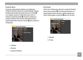 61
Fundo do Menu:
cima/para baixo para selecionar a opção Wallpaper Settings
e, em seguida, pressione o botão direito para entrar no
submenu do papel de parede . Pressione o botão para
a direita e selecione User (Usuário), Nature (Natureza) ou
Sparkling (Brilhante). Pressione a função
• Utilizador
• Natureza
• Enquanto brilhando
Ecrã inicial:
Utilizar Cima / Abaixo para selecionar a opção de Parede de
Boas-vindas, pressione ou Direita para selecionar um
parede de boas-vindas, pressione o botão Esquerdo para
voltar à última página, e pressione para sair do menu.
• Utilizador
• GE Logo
 