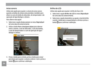 64
Aviso sonoro
Utilize esta opção para ajustar o volume do aviso sonoro
quando os botões da câmera são premidos e também para
alterar os sons do botão do obturador, do temporizador e da
operação de ligar/desligar a câmera.
Para alterar esta opção:
1. Seleccione a opção Aviso sonoro no menu Reproduzir
tal como descrito anteriormente.
2. Utilize o botão Para cima/para baixo para alternar
entre o volume, o som do obturador, o som dos botões,
o som do temporizador e o som da operação de ligar/
desligar a câmera.
3. Prima o botão para a direita, prima o botão para cima/
para baixo para ajustar o volume e alterar o tom e prima o
botão
Brilho do LCD
Utilize esta opção para ajustar o brilho do Visor LCD.
1. Seleccione a opção Brilho do LCD no menu Reproduzir
tal como descrito anteriormente.
2. Seleccione a opção Automático ou ajuste o nível de brilho
usando o botão para a esquerda/para a direita e prima o
botão
 
