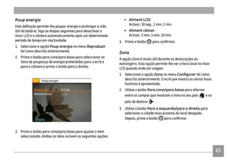 65
Poup energia
útil da bateria. Siga as etapas seguintes para desactivar o
Visor LCD e a câmera automaticamente após um determinado
período de tempo em inactividade.
1. Seleccione a opção Poup energia no menu Reproduzir
tal como descrito anteriormente.
2. Prima o botão para cima/para baixo para seleccionar os
itens de poupança de energia pretendidos para o ecrã e
para a câmara e prima o botão para a direita.
3. Prima o botão para cima/para baixo para ajustar o item
seleccionado. Ambos os itens incluem as seguintes opções:
• Aliment LCD:
Activar, 30 seg., 1 min, 2 min.
• Aliment câmar:
Activar, 3 min, 5 min, 10 min.
4. Prima o botão
Zona
A opção Zona é muito útil durante as deslocações ao
estrangeiro. Esta opção permite-lhe ver a hora local no Visor
LCD quando anda em viagem.
1. Seleccione a opção Zona no menu tal como
descrito anteriormente. O ecrã que mostra os vários fusos
horários é apresentado.
2. Utilize o botão Para cima/para baixo para alternar
entre os campos que mostram a hora no seu país e no
país de destino .
3. Utilize o botão Para a esquerda/para a direita para
selecionar a cidade mais próxima do local desejado.
Depois, prima o botão
 