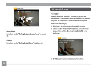 66
Data/Hora
Consulte a secção “ “ na página
15.
Idioma
Consulte a secção “ “ na página 14.
Formatar
Por favor, tenha em atenção: a formatação permite-lhe
eliminar todo o conteúdo do cartão de memória e da memória
Para utilizar esta função:
1. Selecione o formato no menu Arquivo e Programa.
2. Utilize o botão Para cima/para baixo para selecionar
a opção Sim ou Não. Depois, prima o botão para
3. O Mídia de armazenamento actual é formatado.
Ficheiro/Software
 