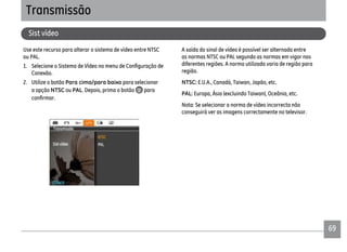 69
Use este recurso para alterar o sistema de vídeo entre NTSC
ou PAL.
Conexão.
2. Utilize o botão Para cima/para baixo para selecionar
a opção NTSC ou PAL. Depois, prima o botão para
A saída do sinal de vídeo é possível ser alternada entre
as normas NTSC ou PAL segundo as normas em vigor nas
diferentes regiões. A norma utilizada varia de região para
região.
NTSC: E.U.A., Canadá, Taiwan, Japão, etc.
PAL: Europa, Ásia (excluindo Taiwan), Oceânia, etc.
Nota: Se selecionar a norma de vídeo incorrecta não
conseguirá ver as imagens correctamente no televisor.
Transmissão
Sist vídeo
 