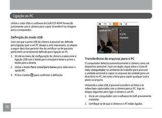 70
Ligação ao PC
Utilize o cabo USB e o software ArcSoft (CD-ROM) fornecido
juntamente com a câmera para copiar (transferir) as imagens
para o computador.
para ligação quer a um PC deseja a uma impressora, as etapas
1.
ligação USB com o botão para cima/para baixo e prima o
botão para a direita.
2. Utilize o botão Para cima/para baixo para selecionar a
opção PC.
3. Prima o botão
Transferência de arquivos para o PC
O computador detecta automaticamente a câmera como um
dispositivo amovível. Faça um duplo clique sobre o ícone O
meu computador no ambiente de trabalho para procurar
a unidade amovível e copiar os arquivos da unidade para um
directório no PC, tal como o faria para copiar qualquer outra
pasta ou arquivo.
Utilizando o cabo USB, é possível transferir as fotos e os
videoclipes capturados com a câmera para o PC. Siga as
etapas seguintes para ligar a câmera a um PC.
1. Inicie um computador com o software ArcSoft previamente
instalado.
 