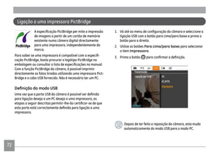 72
Ligação a uma impressora PictBridge
de imagens a partir de um cartão de memória
existente numa câmera digital directamente
para uma impressora, independentemente da
marca.
-
cação PictBridge, basta procurar o logótipo PictBridge na
Com a função PictBridge da câmera, é possível imprimir
directamente as fotos tiradas utilizando uma impressora Pict-
Bridge e o cabo USB fornecido. Não é necessário ter um PC.
para ligação deseja a um PC deseja a uma impressora, as
impressora.
ligação USB com o botão para cima/para baixo e prima o
botão para a direita.
2. Utilize os botões Para cima/para baixo para selecionar
o item Impressora.
3. Prima o botão
Depois de ter feito a reposição da câmara, esta muda
automaticamente do modo USB para o modo PC.
 