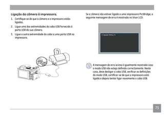 7373
Ligação da câmera à impressora.
ligadas.
2. Ligue uma das extremidades do cabo USB fornecido à
porta USB da sua câmera.
3. Ligue a outra extremidade do cabo a uma porta USB na
impressora.
Se a câmera não estiver ligada a uma impressora PictBridge, a
seguinte mensagem de erro é mostrada no Visor LCD.
A mensagem de erro acima é igualmente mostrada caso
ligada e depois tentar ligar novamente o cabo USB.
 
