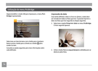 74
Pict-
Bridge é apresentado.
Seleccione um item de menu com o botão para cima/para
baixo e prima o botão para a direita ou o botão para
aceder ao item.
Consulte as seções seguintes para mais informações sobre
Impressão da data
ser incluída em todas as fotos que tirar. É possível imprimir a
data nas fotos que tirar seguindo as etapas seguintes.
1. Seleccione a opção PImprimir data no menu PictBridge.
O Visor seguinte aparece.
2. Utilize o botão Para a esquerda/para a direita para se
deslocar pelas fotos.
Utilização do menu PictBridge
 