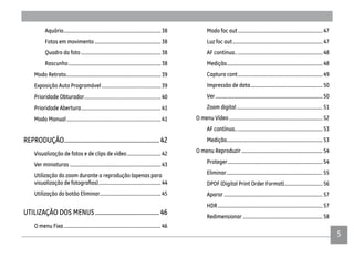 5
Aquário.............................................................................. 38
Fotos em movimento .....................................................38
Quadro da foto ................................................................ 38
Rascunho.......................................................................... 38
Modo Retrato............................................................................ 39
Exposição Auto Programável 39
Prioridade Obturador 40
Prioridade Abertura 41
Modo Manual 41
REPRODUÇÃO.............................................................42
Visualização de fotos e de clips de vídeo...........................42
Ver miniaturas ......................................................................... 43
Utilização do zoom durante a reprodução (apenas para
.................................................. 44
Utilização do botão Eliminar................................................. 45
UTILIZAÇÃO DOS MENUS .........................................46
O menu Fixa.............................................................................. 46
Modo foc aut.................................................................... 47
Luz foc aut........................................................................ 47
AF contínua...................................................................... 48
Medição............................................................................. 48
Captura cont.................................................................... 49
Impressão de data.......................................................... 50
Ver...................................................................................... 50
Zoom digital..................................................................... 51
O menu Vídeo........................................................................... 52
AF contínua...................................................................... 53
Medição............................................................................. 53
O menu Reproduzir ................................................................. 54
Proteger............................................................................ 54
Eliminar............................................................................. 55
DPOF (Digital Print Order Format)...............................56
Aparar ............................................................................... 57
HDR.................................................................................... 57
Redimensionar ................................................................ 58
 