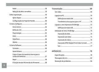 66
Rodar................................................................................. 58
Redução de olhos vermelhos .......................................59
Exiba organização ...............................................................59
Apres diapos .................................................................... 60
............................. 60
.................................................................. 63
Aviso sonoro..................................................................... 64
Brilho do LCD ................................................................... 64
Poup energia.................................................................... 65
Zona................................................................................... 65
Data/Hora ........................................................................ 66
Idioma ............................................................................... 66
Ficheiro/Software.................................................................... 66
Formatar........................................................................... 66
.................................................................. 67
Copiar (Copiar da memória interna para o
cartão de memória)........................................................ 67
Repor ................................................................................. 68
................68
Transmissão...............................................................69
Sist vídeo................................................................................... 69
Ligação ao PC........................................................................... 70
................................................. 70
Transferência de arquivos para o PC .........................70
Ligação a uma impressora PictBridge ............................... 72
................................................. 72
Utilização do menu PictBridge............................................. 74
Impressão da data.......................................................... 74
Impressão sem data....................................................... 75
Impressão do índice....................................................... 76
Impressão DPOF (Digital Print Order Format)..........77
Sair..................................................................................... 77
APÊNDICES..................................................................78
.......................................................................... 78
Mensagens de erro.................................................................. 82
Resolução de problemas........................................................ 84
 