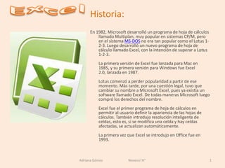 Excel Historia: En 1982, Microsoft desarrolló un programa de hoja de cálculos llamado Multiplan, muy popular en sistemas CP/M, pero en el sistema MS-DOS no era tan popular como el Lotus 1-2-3. Luego desarrolló un nuevo programa de hoja de cálculo llamado Excel, con la intención de superar a Lotus 1-2-3.La primera versión de Excel fue lanzada para Mac en 1985, y su primera versión para Windows fue Excel 2.0, lanzada en 1987.Lotus comenzó a perder popularidad a partir de ese momento. Más tarde, por una cuestión legal, tuvo que cambiar su nombre a Microsoft Excel, pues ya existía un software llamado Excel. De todas maneras Microsoft luego compró los derechos del nombre.Excel fue el primer programa de hoja de cálculos en permitir al usuario definir la apariencia de las hojas de cálculos. También introdujo resolución inteligente de celdas, esto es, si se modifica una celda y hay celdas afectadas, se actualizan automáticamente.La primera vez que Excel se introdujo en Office fue en 1993. 1 Adriana Gómez                              Noveno&quot;A&quot; 