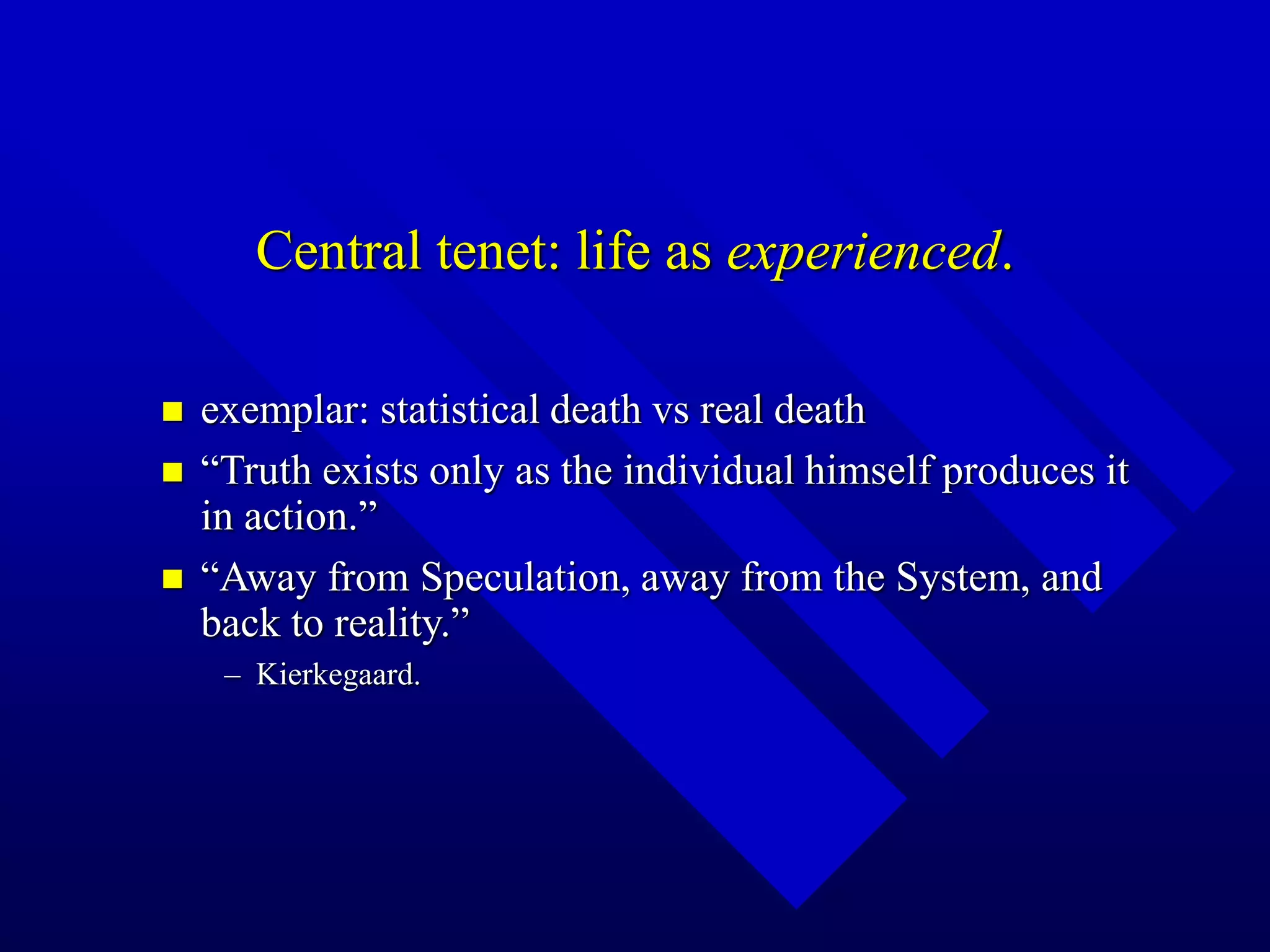Central tenet: life as experienced.
 exemplar: statistical death vs real death
 “Truth exists only as the individual himself produces it
in action.”
 “Away from Speculation, away from the System, and
back to reality.”
– Kierkegaard.
 
