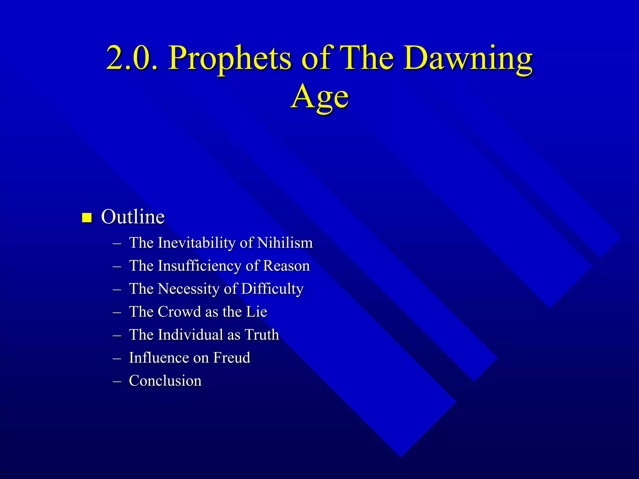 2.0. Prophets of The Dawning
Age
 Outline
– The Inevitability of Nihilism
– The Insufficiency of Reason
– The Necessity of Difficulty
– The Crowd as the Lie
– The Individual as Truth
– Influence on Freud
– Conclusion
 