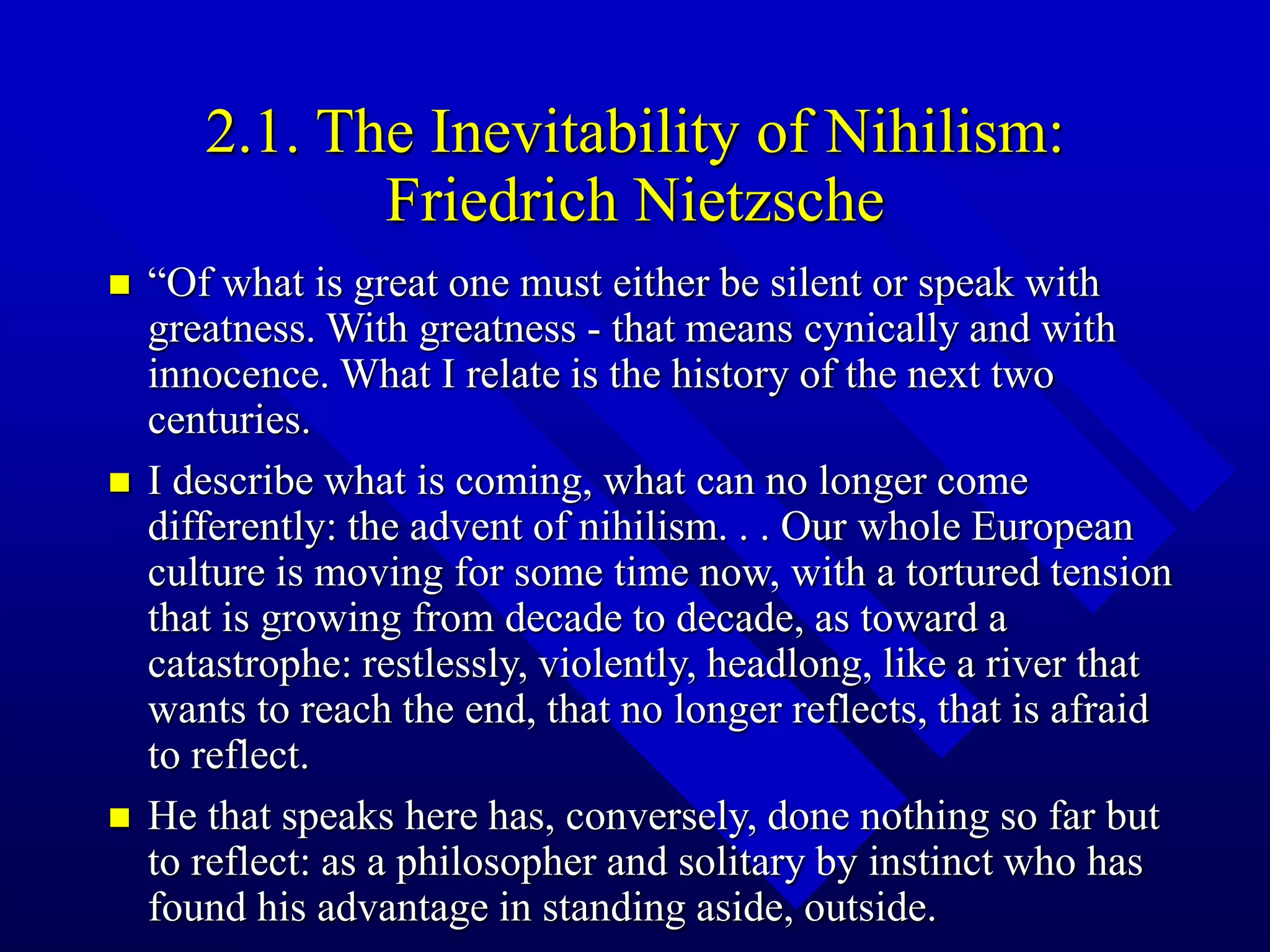 2.1. The Inevitability of Nihilism:
Friedrich Nietzsche
 “Of what is great one must either be silent or speak with
greatness. With greatness - that means cynically and with
innocence. What I relate is the history of the next two
centuries.
 I describe what is coming, what can no longer come
differently: the advent of nihilism. . . Our whole European
culture is moving for some time now, with a tortured tension
that is growing from decade to decade, as toward a
catastrophe: restlessly, violently, headlong, like a river that
wants to reach the end, that no longer reflects, that is afraid
to reflect.
 He that speaks here has, conversely, done nothing so far but
to reflect: as a philosopher and solitary by instinct who has
found his advantage in standing aside, outside.
 