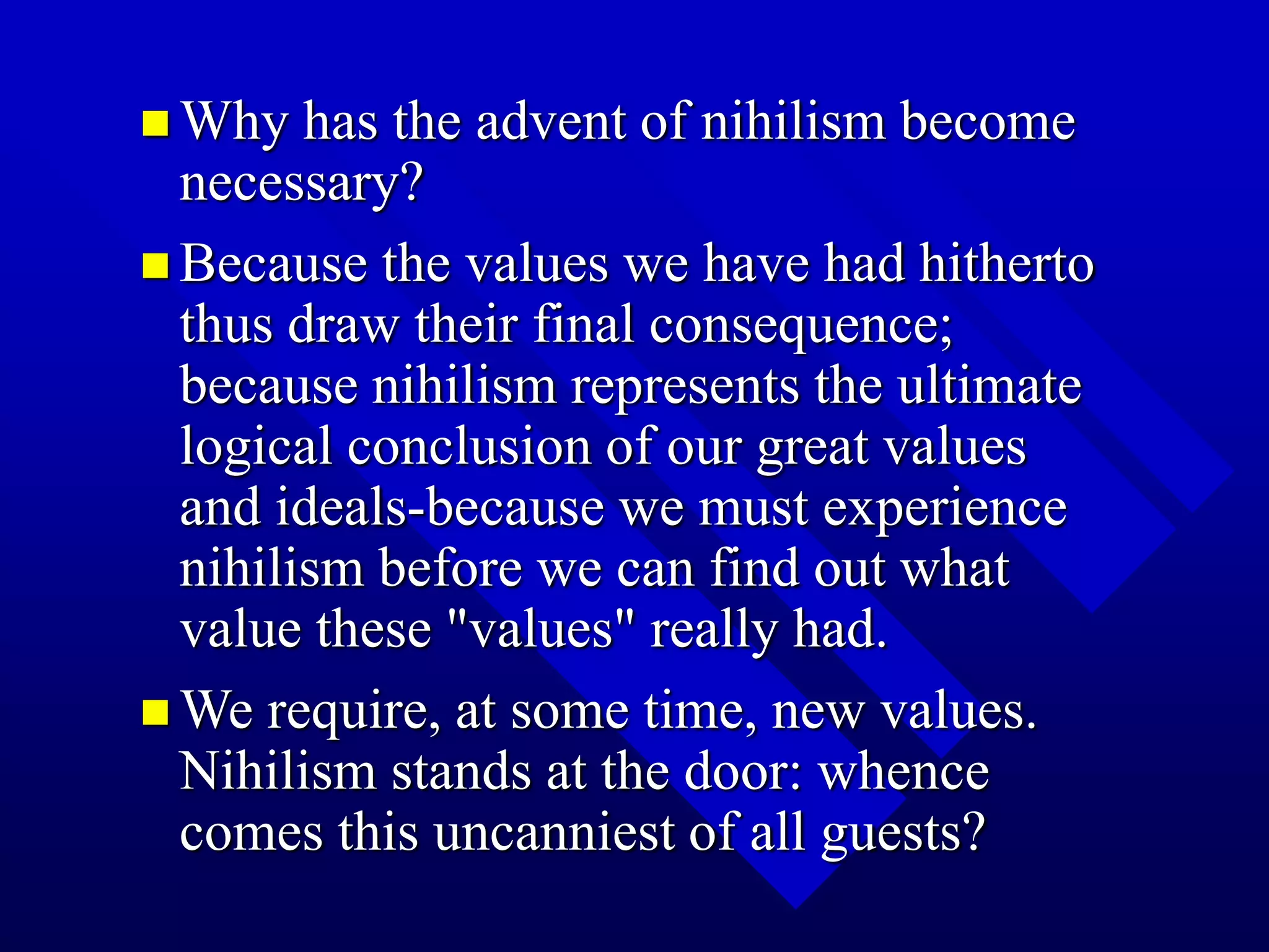 Why has the advent of nihilism become
necessary?
 Because the values we have had hitherto
thus draw their final consequence;
because nihilism represents the ultimate
logical conclusion of our great values
and ideals-because we must experience
nihilism before we can find out what
value these "values" really had.
 We require, at some time, new values.
Nihilism stands at the door: whence
comes this uncanniest of all guests?
 